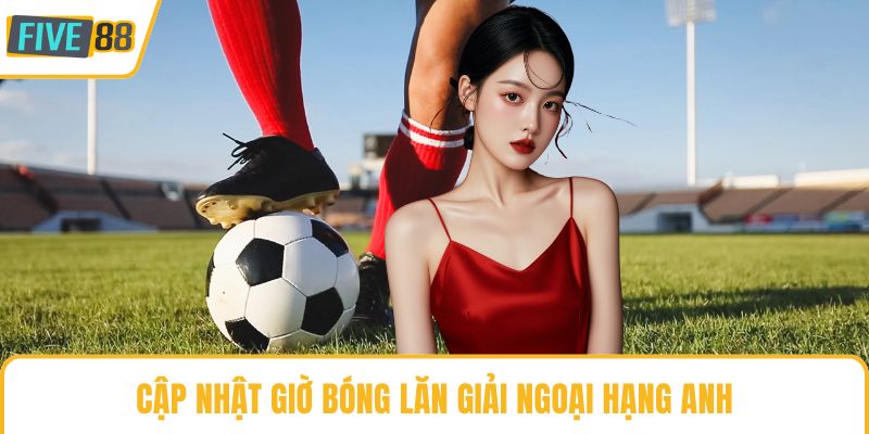 Cập nhật giờ bóng lăn giải ngoại hạng Anh